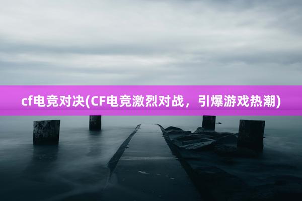 cf电竞对决(CF电竞激烈对战，引爆游戏热潮)