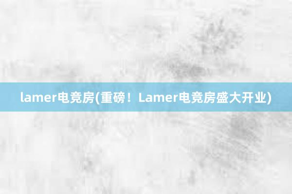 lamer电竞房(重磅！Lamer电竞房盛大开业)