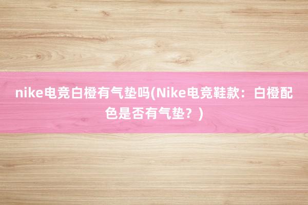 nike电竞白橙有气垫吗(Nike电竞鞋款：白橙配色是否有气垫？)