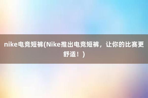 nike电竞短裤(Nike推出电竞短裤，让你的比赛更舒适！)