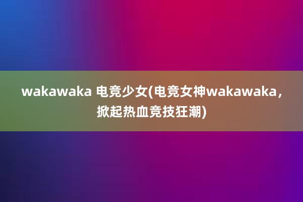 wakawaka 电竞少女(电竞女神wakawaka，掀起热血竞技狂潮)