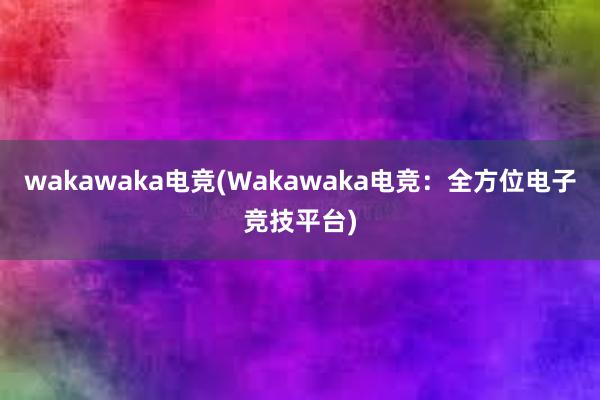 wakawaka电竞(Wakawaka电竞：全方位电子竞技平台)