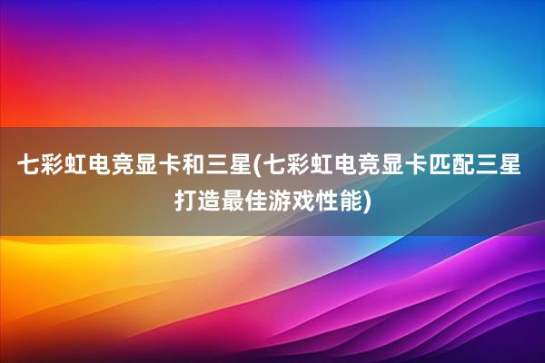 七彩虹电竞显卡和三星(七彩虹电竞显卡匹配三星 打造最佳游戏性能)