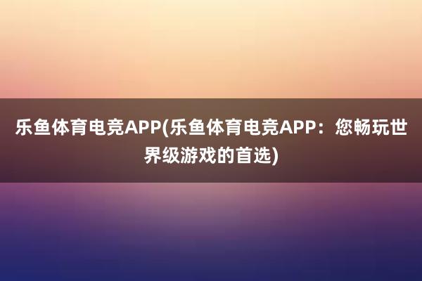 乐鱼体育电竞APP(乐鱼体育电竞APP：您畅玩世界级游戏的首选)