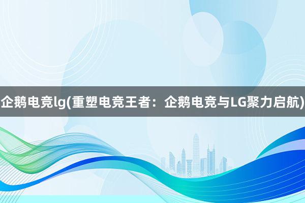 企鹅电竞lg(重塑电竞王者：企鹅电竞与LG聚力启航)