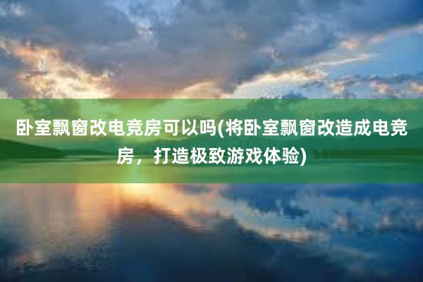 卧室飘窗改电竞房可以吗(将卧室飘窗改造成电竞房，打造极致游戏体验)