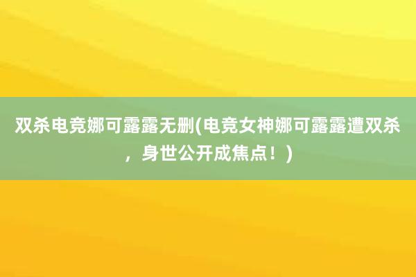 双杀电竞娜可露露无删(电竞女神娜可露露遭双杀，身世公开成焦点！)