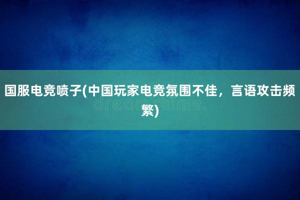 国服电竞喷子(中国玩家电竞氛围不佳，言语攻击频繁)