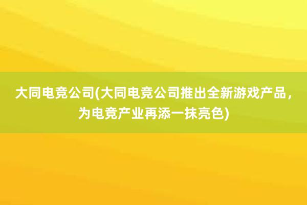 大同电竞公司(大同电竞公司推出全新游戏产品，为电竞产业再添一抹亮色)