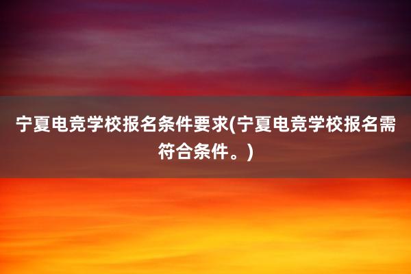 宁夏电竞学校报名条件要求(宁夏电竞学校报名需符合条件。)