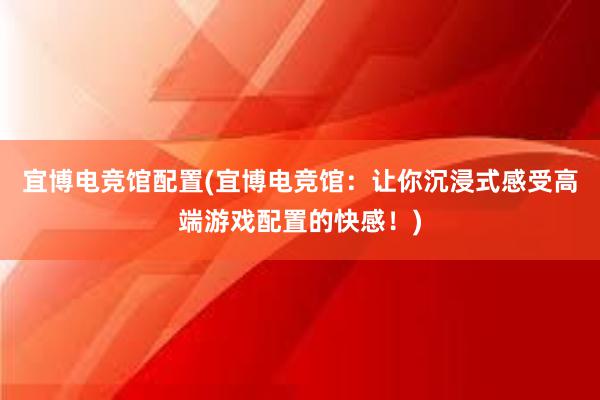 宜博电竞馆配置(宜博电竞馆：让你沉浸式感受高端游戏配置的快感！)