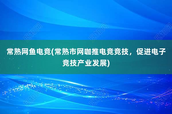 常熟网鱼电竞(常熟市网咖推电竞竞技，促进电子竞技产业发展)