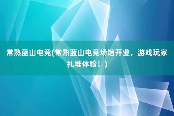 常熟蓝山电竞(常熟蓝山电竞场馆开业，游戏玩家扎堆体验！)