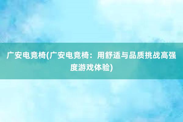 广安电竞椅(广安电竞椅：用舒适与品质挑战高强度游戏体验)