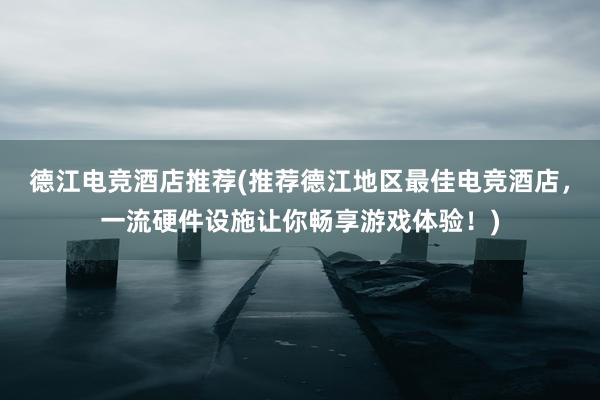 德江电竞酒店推荐(推荐德江地区最佳电竞酒店，一流硬件设施让你畅享游戏体验！)