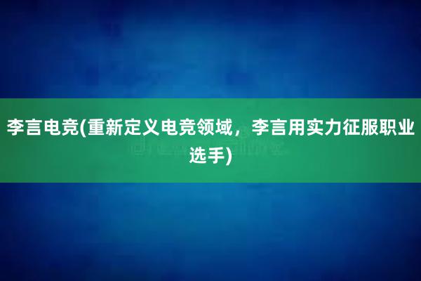 李言电竞(重新定义电竞领域，李言用实力征服职业选手)