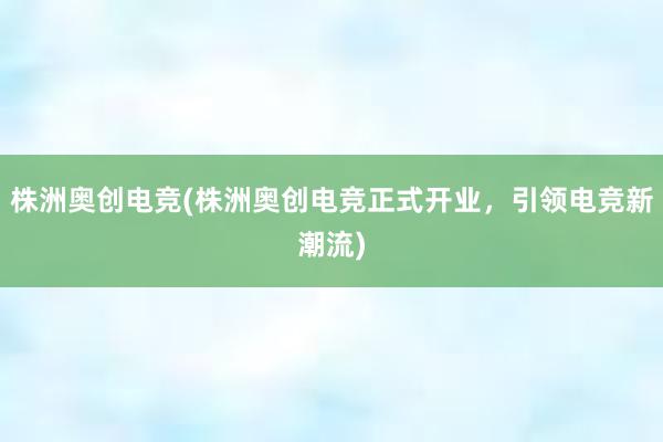 株洲奥创电竞(株洲奥创电竞正式开业，引领电竞新潮流)