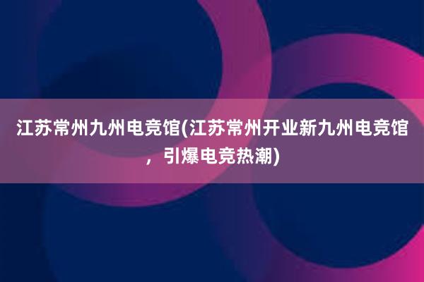 江苏常州九州电竞馆(江苏常州开业新九州电竞馆，引爆电竞热潮)