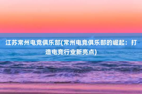 江苏常州电竞俱乐部(常州电竞俱乐部的崛起：打造电竞行业新亮点)