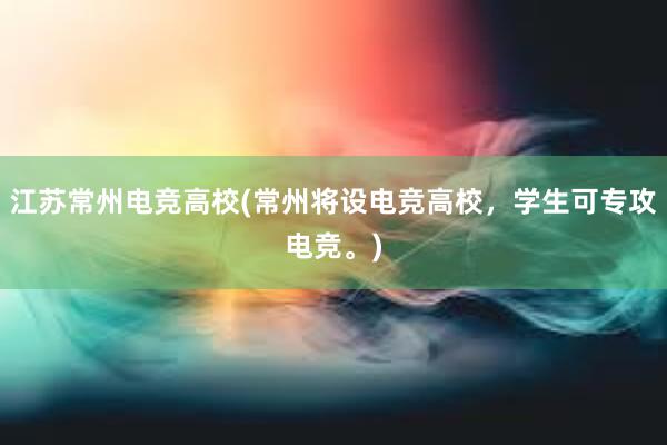 江苏常州电竞高校(常州将设电竞高校，学生可专攻电竞。)