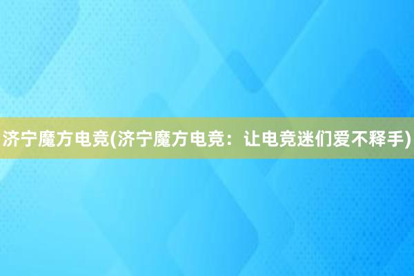 济宁魔方电竞(济宁魔方电竞：让电竞迷们爱不释手)