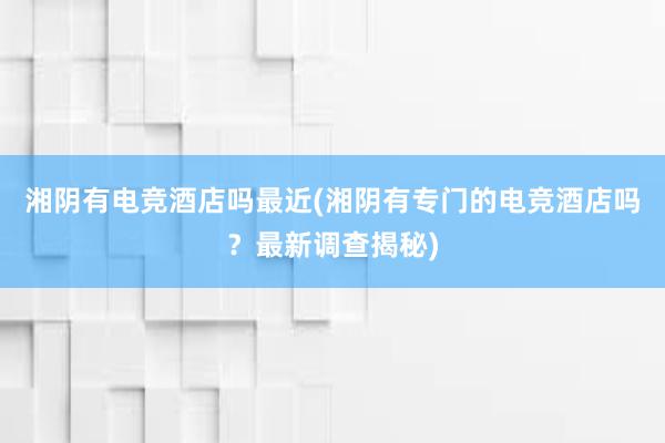 湘阴有电竞酒店吗最近(湘阴有专门的电竞酒店吗？最新调查揭秘)