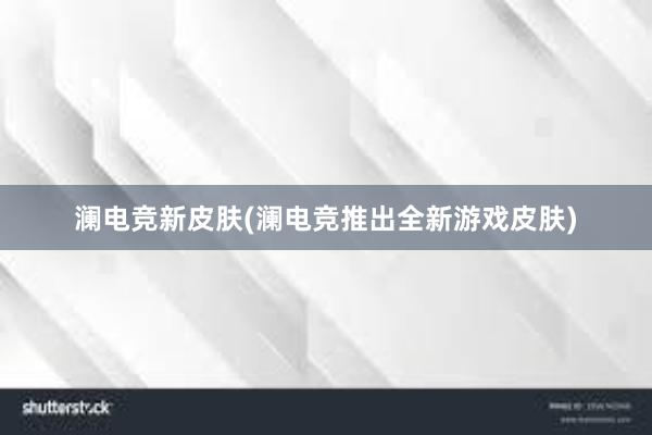 澜电竞新皮肤(澜电竞推出全新游戏皮肤)