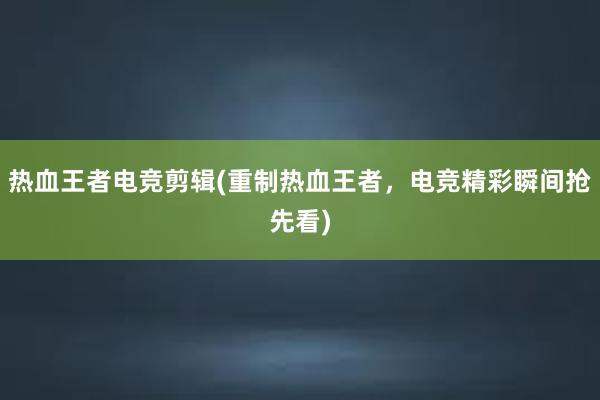 热血王者电竞剪辑(重制热血王者，电竞精彩瞬间抢先看)