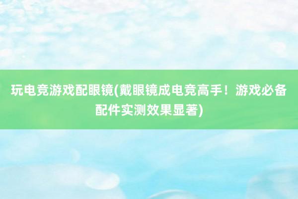 玩电竞游戏配眼镜(戴眼镜成电竞高手！游戏必备配件实测效果显著)