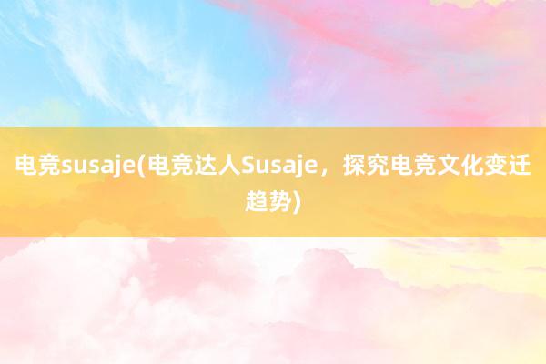 电竞susaje(电竞达人Susaje，探究电竞文化变迁趋势)