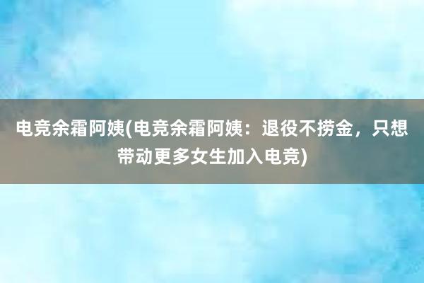 电竞余霜阿姨(电竞余霜阿姨：退役不捞金，只想带动更多女生加入电竞)