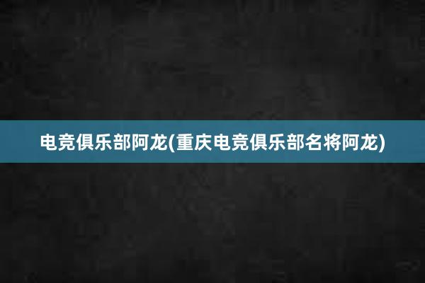 电竞俱乐部阿龙(重庆电竞俱乐部名将阿龙)