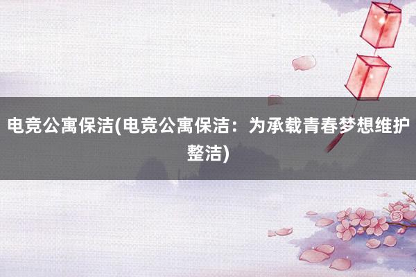 电竞公寓保洁(电竞公寓保洁：为承载青春梦想维护整洁)