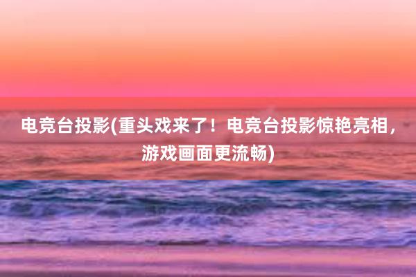 电竞台投影(重头戏来了！电竞台投影惊艳亮相，游戏画面更流畅)