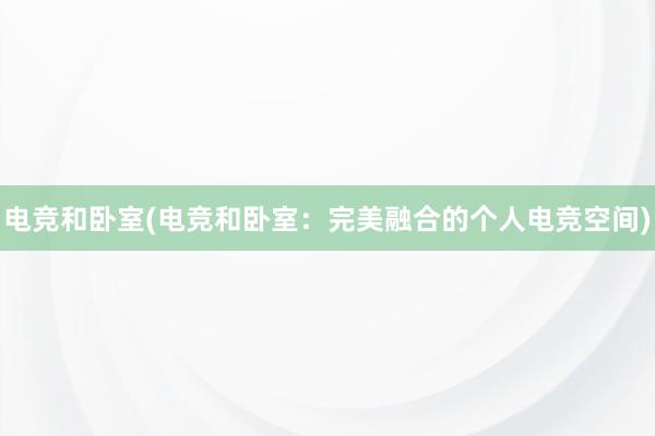 电竞和卧室(电竞和卧室：完美融合的个人电竞空间)