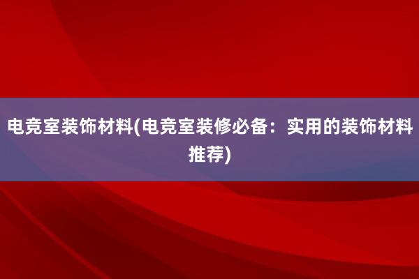 电竞室装饰材料(电竞室装修必备：实用的装饰材料推荐)