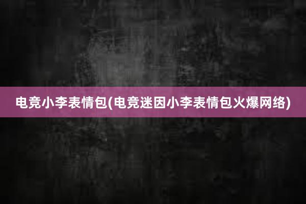 电竞小李表情包(电竞迷因小李表情包火爆网络)