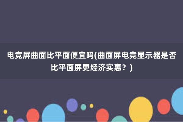 电竞屏曲面比平面便宜吗(曲面屏电竞显示器是否比平面屏更经济实惠？)