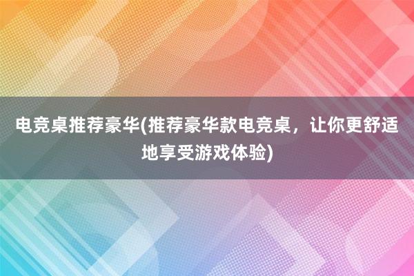 电竞桌推荐豪华(推荐豪华款电竞桌，让你更舒适地享受游戏体验)