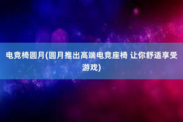 电竞椅圆月(圆月推出高端电竞座椅 让你舒适享受游戏)