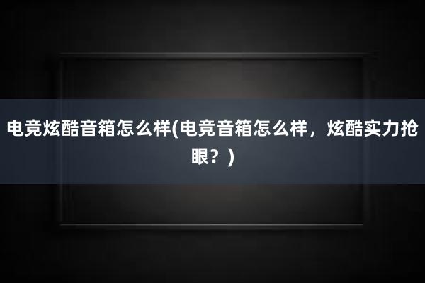 电竞炫酷音箱怎么样(电竞音箱怎么样，炫酷实力抢眼？)