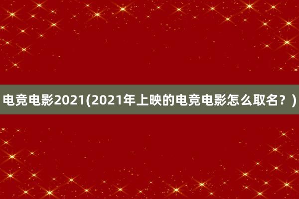 电竞电影2021(2021年上映的电竞电影怎么取名？)