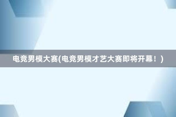 电竞男模大赛(电竞男模才艺大赛即将开幕！)