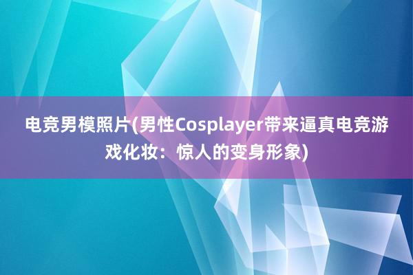 电竞男模照片(男性Cosplayer带来逼真电竞游戏化妆：惊人的变身形象)