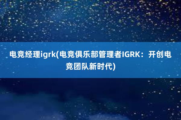 电竞经理igrk(电竞俱乐部管理者IGRK：开创电竞团队新时代)