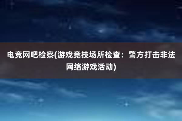 电竞网吧检察(游戏竞技场所检查：警方打击非法网络游戏活动)