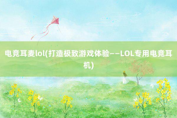 电竞耳麦lol(打造极致游戏体验——LOL专用电竞耳机)