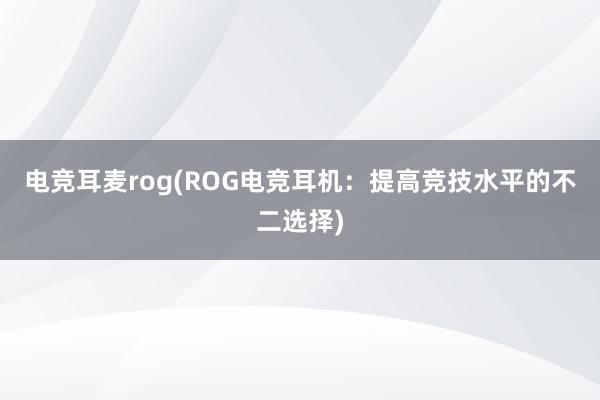 电竞耳麦rog(ROG电竞耳机：提高竞技水平的不二选择)