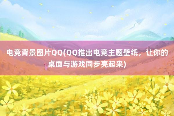 电竞背景图片QQ(QQ推出电竞主题壁纸，让你的桌面与游戏同步亮起来)