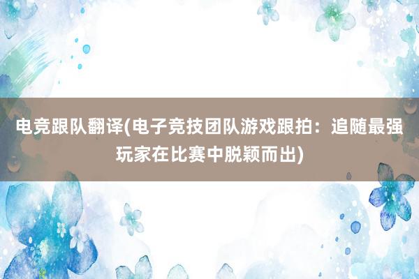 电竞跟队翻译(电子竞技团队游戏跟拍：追随最强玩家在比赛中脱颖而出)